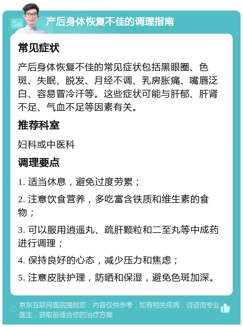 产后身体恢复不佳的调理指南 常见症状 产后身体恢复不佳的常见症状包括黑眼圈、色斑、失眠、脱发、月经不调、乳房胀痛、嘴唇泛白、容易冒冷汗等。这些症状可能与肝郁、肝肾不足、气血不足等因素有关。 推荐科室 妇科或中医科 调理要点 1. 适当休息，避免过度劳累； 2. 注意饮食营养，多吃富含铁质和维生素的食物； 3. 可以服用逍遥丸、疏肝颗粒和二至丸等中成药进行调理； 4. 保持良好的心态，减少压力和焦虑； 5. 注意皮肤护理，防晒和保湿，避免色斑加深。