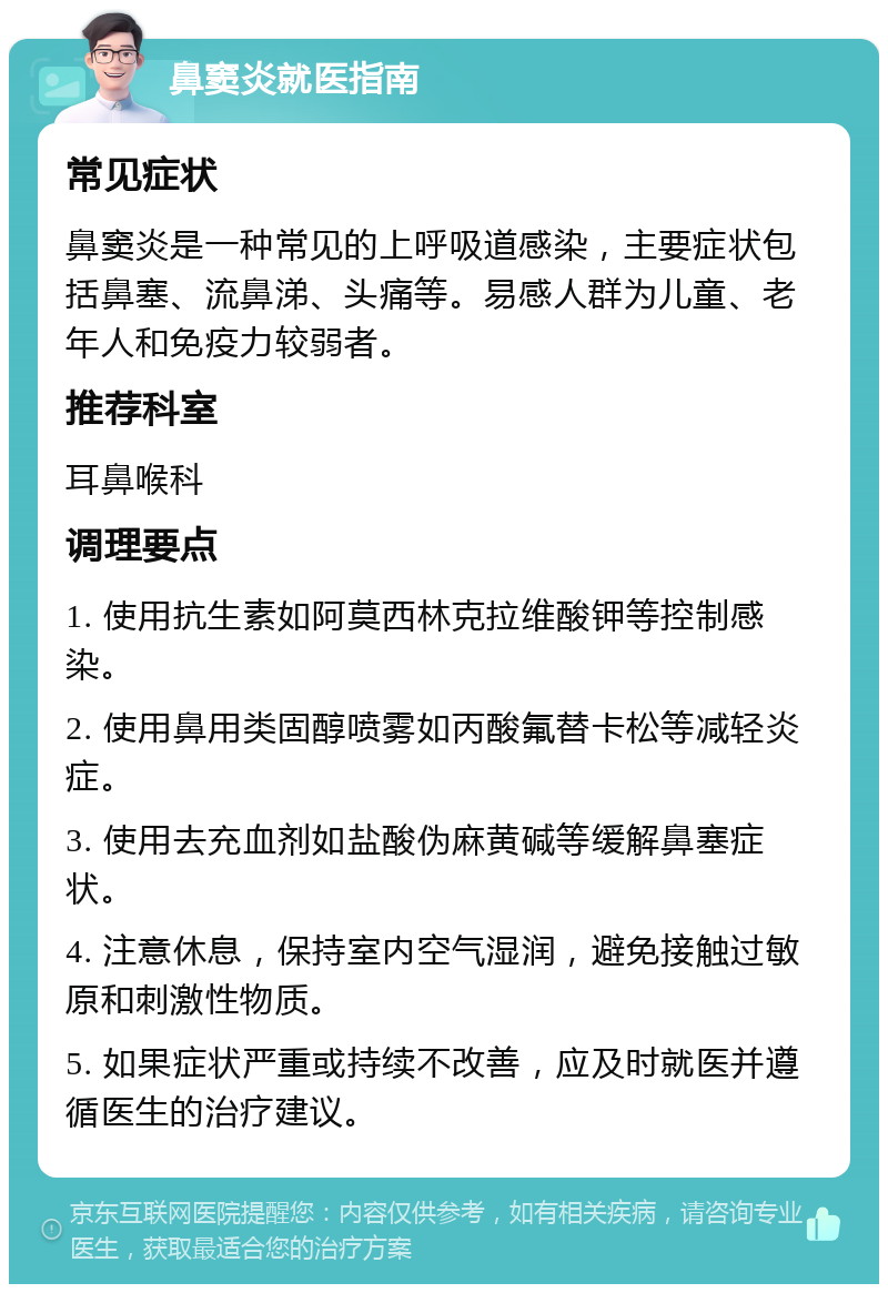 鼻窦炎就医指南 常见症状 鼻窦炎是一种常见的上呼吸道感染，主要症状包括鼻塞、流鼻涕、头痛等。易感人群为儿童、老年人和免疫力较弱者。 推荐科室 耳鼻喉科 调理要点 1. 使用抗生素如阿莫西林克拉维酸钾等控制感染。 2. 使用鼻用类固醇喷雾如丙酸氟替卡松等减轻炎症。 3. 使用去充血剂如盐酸伪麻黄碱等缓解鼻塞症状。 4. 注意休息，保持室内空气湿润，避免接触过敏原和刺激性物质。 5. 如果症状严重或持续不改善，应及时就医并遵循医生的治疗建议。