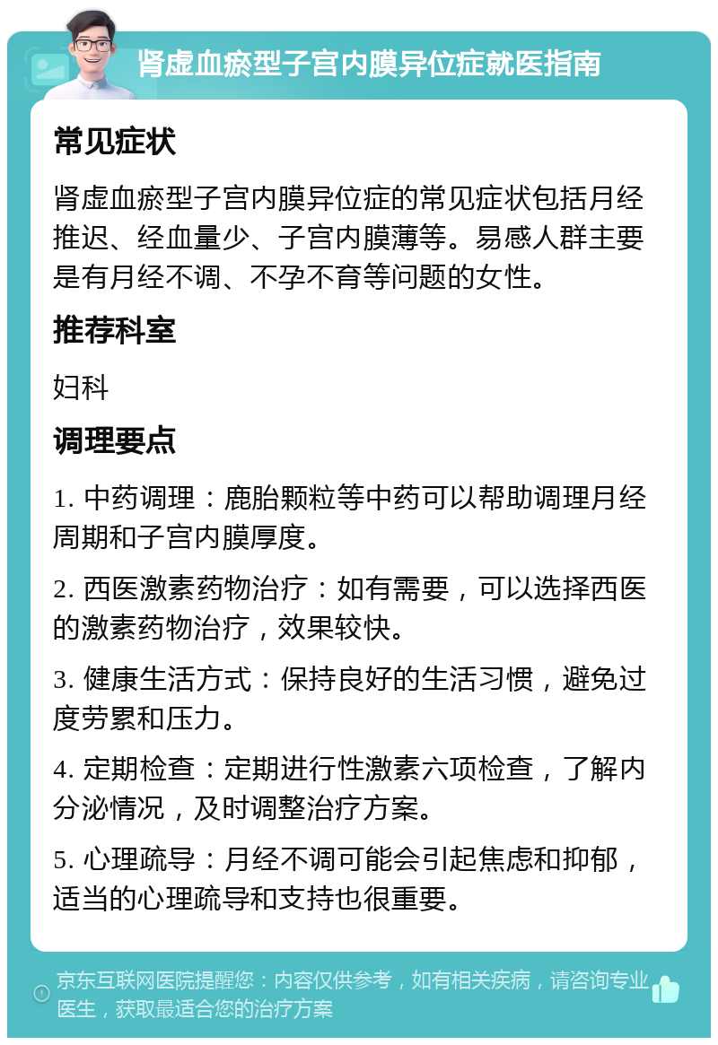 肾虚血瘀型子宫内膜异位症就医指南 常见症状 肾虚血瘀型子宫内膜异位症的常见症状包括月经推迟、经血量少、子宫内膜薄等。易感人群主要是有月经不调、不孕不育等问题的女性。 推荐科室 妇科 调理要点 1. 中药调理：鹿胎颗粒等中药可以帮助调理月经周期和子宫内膜厚度。 2. 西医激素药物治疗：如有需要，可以选择西医的激素药物治疗，效果较快。 3. 健康生活方式：保持良好的生活习惯，避免过度劳累和压力。 4. 定期检查：定期进行性激素六项检查，了解内分泌情况，及时调整治疗方案。 5. 心理疏导：月经不调可能会引起焦虑和抑郁，适当的心理疏导和支持也很重要。