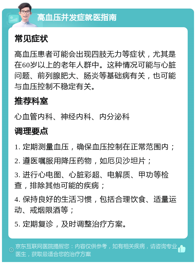 高血压并发症就医指南 常见症状 高血压患者可能会出现四肢无力等症状，尤其是在60岁以上的老年人群中。这种情况可能与心脏问题、前列腺肥大、肠炎等基础病有关，也可能与血压控制不稳定有关。 推荐科室 心血管内科、神经内科、内分泌科 调理要点 1. 定期测量血压，确保血压控制在正常范围内； 2. 遵医嘱服用降压药物，如厄贝沙坦片； 3. 进行心电图、心脏彩超、电解质、甲功等检查，排除其他可能的疾病； 4. 保持良好的生活习惯，包括合理饮食、适量运动、戒烟限酒等； 5. 定期复诊，及时调整治疗方案。