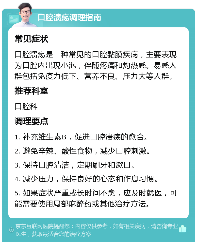 口腔溃疡调理指南 常见症状 口腔溃疡是一种常见的口腔黏膜疾病，主要表现为口腔内出现小泡，伴随疼痛和灼热感。易感人群包括免疫力低下、营养不良、压力大等人群。 推荐科室 口腔科 调理要点 1. 补充维生素B，促进口腔溃疡的愈合。 2. 避免辛辣、酸性食物，减少口腔刺激。 3. 保持口腔清洁，定期刷牙和漱口。 4. 减少压力，保持良好的心态和作息习惯。 5. 如果症状严重或长时间不愈，应及时就医，可能需要使用局部麻醉药或其他治疗方法。