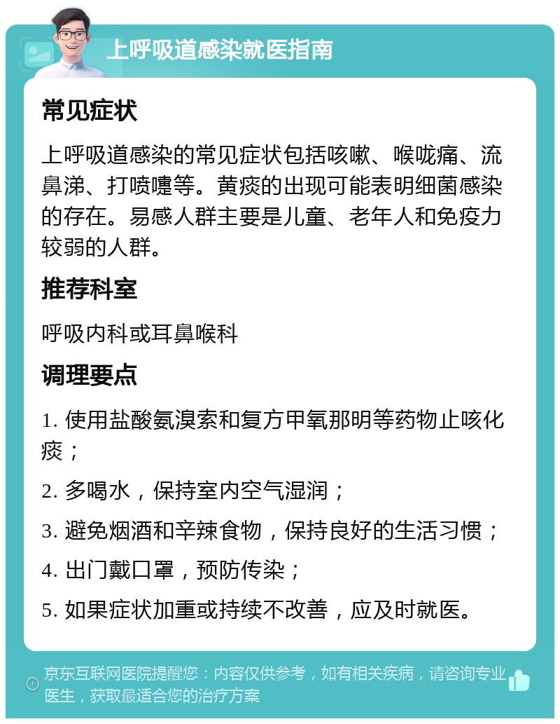 上呼吸道感染就医指南 常见症状 上呼吸道感染的常见症状包括咳嗽、喉咙痛、流鼻涕、打喷嚏等。黄痰的出现可能表明细菌感染的存在。易感人群主要是儿童、老年人和免疫力较弱的人群。 推荐科室 呼吸内科或耳鼻喉科 调理要点 1. 使用盐酸氨溴索和复方甲氧那明等药物止咳化痰； 2. 多喝水，保持室内空气湿润； 3. 避免烟酒和辛辣食物，保持良好的生活习惯； 4. 出门戴口罩，预防传染； 5. 如果症状加重或持续不改善，应及时就医。