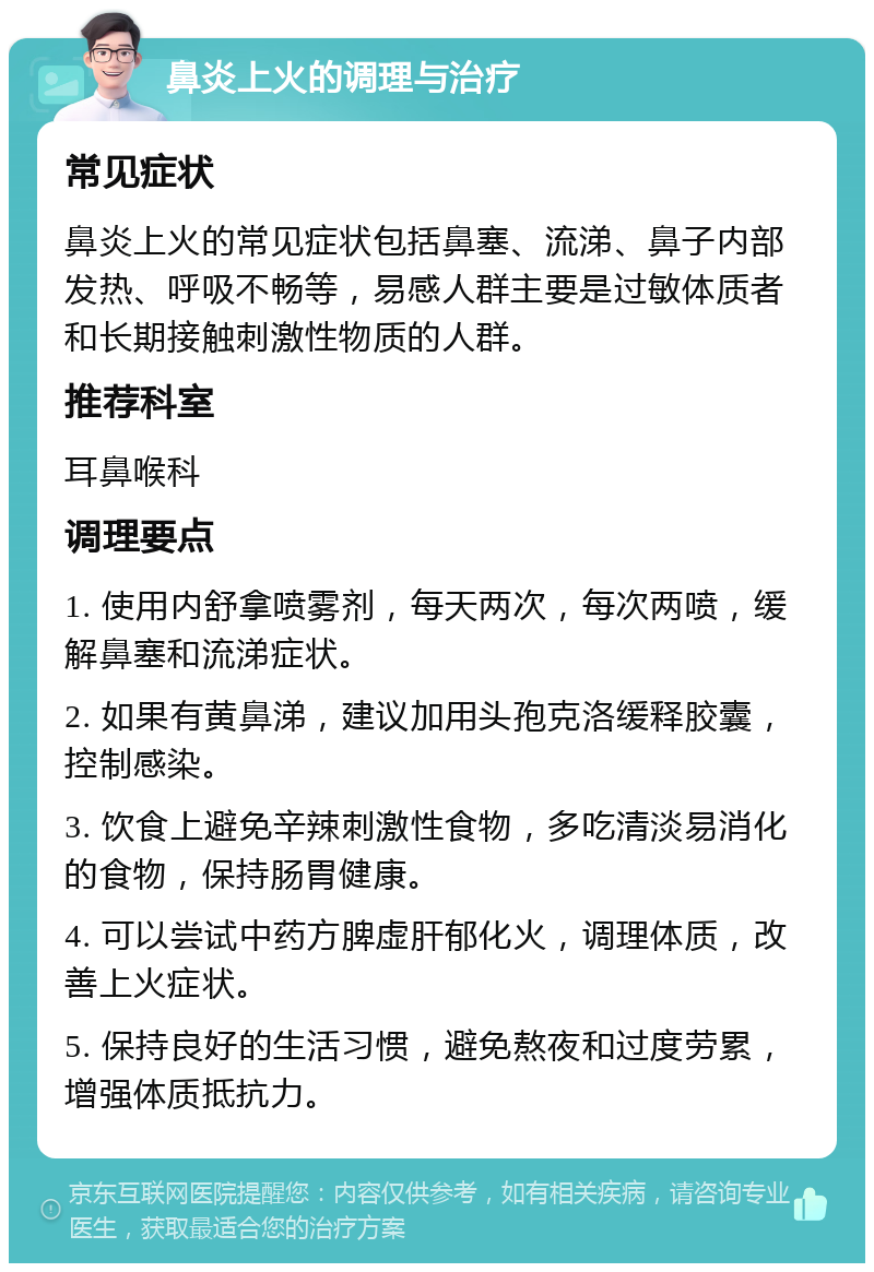 鼻炎上火的调理与治疗 常见症状 鼻炎上火的常见症状包括鼻塞、流涕、鼻子内部发热、呼吸不畅等，易感人群主要是过敏体质者和长期接触刺激性物质的人群。 推荐科室 耳鼻喉科 调理要点 1. 使用内舒拿喷雾剂，每天两次，每次两喷，缓解鼻塞和流涕症状。 2. 如果有黄鼻涕，建议加用头孢克洛缓释胶囊，控制感染。 3. 饮食上避免辛辣刺激性食物，多吃清淡易消化的食物，保持肠胃健康。 4. 可以尝试中药方脾虚肝郁化火，调理体质，改善上火症状。 5. 保持良好的生活习惯，避免熬夜和过度劳累，增强体质抵抗力。