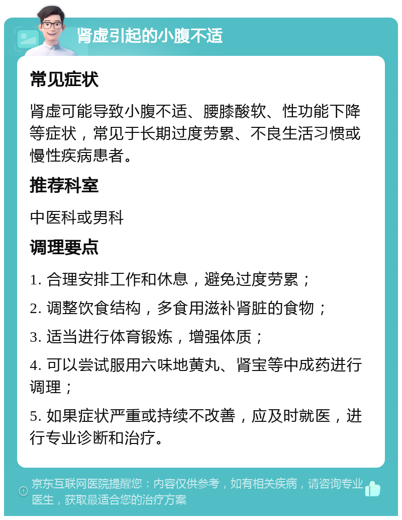 肾虚引起的小腹不适 常见症状 肾虚可能导致小腹不适、腰膝酸软、性功能下降等症状，常见于长期过度劳累、不良生活习惯或慢性疾病患者。 推荐科室 中医科或男科 调理要点 1. 合理安排工作和休息，避免过度劳累； 2. 调整饮食结构，多食用滋补肾脏的食物； 3. 适当进行体育锻炼，增强体质； 4. 可以尝试服用六味地黄丸、肾宝等中成药进行调理； 5. 如果症状严重或持续不改善，应及时就医，进行专业诊断和治疗。