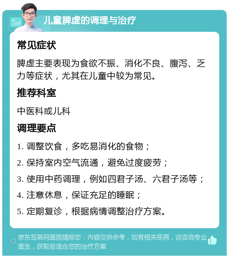 儿童脾虚的调理与治疗 常见症状 脾虚主要表现为食欲不振、消化不良、腹泻、乏力等症状，尤其在儿童中较为常见。 推荐科室 中医科或儿科 调理要点 1. 调整饮食，多吃易消化的食物； 2. 保持室内空气流通，避免过度疲劳； 3. 使用中药调理，例如四君子汤、六君子汤等； 4. 注意休息，保证充足的睡眠； 5. 定期复诊，根据病情调整治疗方案。