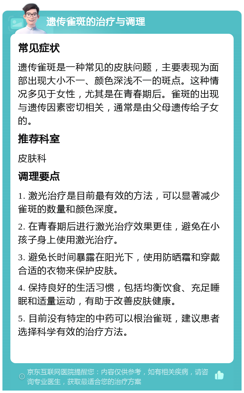 遗传雀斑的治疗与调理 常见症状 遗传雀斑是一种常见的皮肤问题，主要表现为面部出现大小不一、颜色深浅不一的斑点。这种情况多见于女性，尤其是在青春期后。雀斑的出现与遗传因素密切相关，通常是由父母遗传给子女的。 推荐科室 皮肤科 调理要点 1. 激光治疗是目前最有效的方法，可以显著减少雀斑的数量和颜色深度。 2. 在青春期后进行激光治疗效果更佳，避免在小孩子身上使用激光治疗。 3. 避免长时间暴露在阳光下，使用防晒霜和穿戴合适的衣物来保护皮肤。 4. 保持良好的生活习惯，包括均衡饮食、充足睡眠和适量运动，有助于改善皮肤健康。 5. 目前没有特定的中药可以根治雀斑，建议患者选择科学有效的治疗方法。