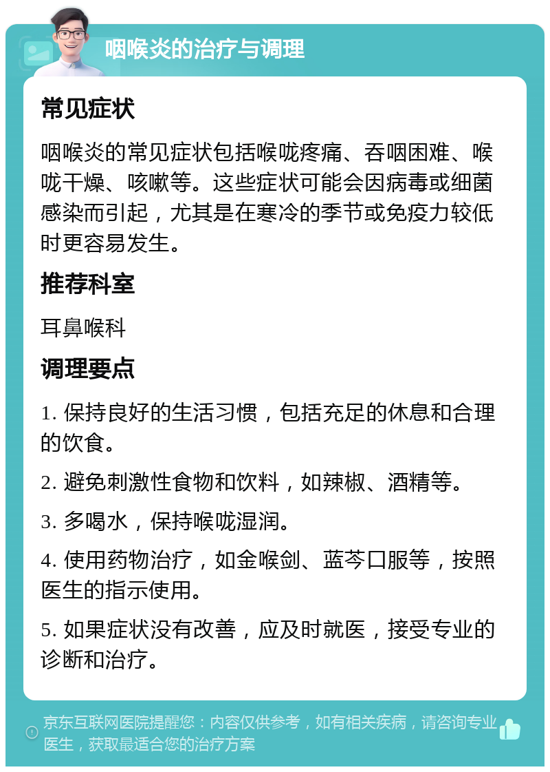 咽喉炎的治疗与调理 常见症状 咽喉炎的常见症状包括喉咙疼痛、吞咽困难、喉咙干燥、咳嗽等。这些症状可能会因病毒或细菌感染而引起，尤其是在寒冷的季节或免疫力较低时更容易发生。 推荐科室 耳鼻喉科 调理要点 1. 保持良好的生活习惯，包括充足的休息和合理的饮食。 2. 避免刺激性食物和饮料，如辣椒、酒精等。 3. 多喝水，保持喉咙湿润。 4. 使用药物治疗，如金喉剑、蓝芩口服等，按照医生的指示使用。 5. 如果症状没有改善，应及时就医，接受专业的诊断和治疗。