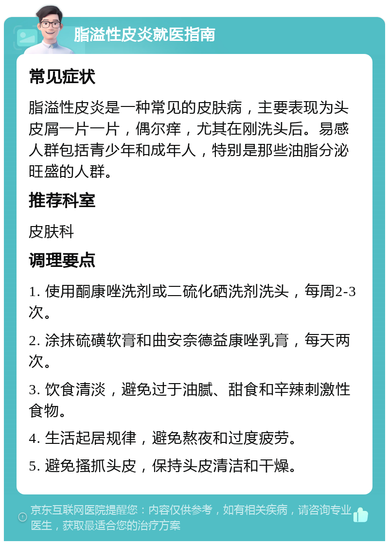 脂溢性皮炎就医指南 常见症状 脂溢性皮炎是一种常见的皮肤病，主要表现为头皮屑一片一片，偶尔痒，尤其在刚洗头后。易感人群包括青少年和成年人，特别是那些油脂分泌旺盛的人群。 推荐科室 皮肤科 调理要点 1. 使用酮康唑洗剂或二硫化硒洗剂洗头，每周2-3次。 2. 涂抹硫磺软膏和曲安奈德益康唑乳膏，每天两次。 3. 饮食清淡，避免过于油腻、甜食和辛辣刺激性食物。 4. 生活起居规律，避免熬夜和过度疲劳。 5. 避免搔抓头皮，保持头皮清洁和干燥。