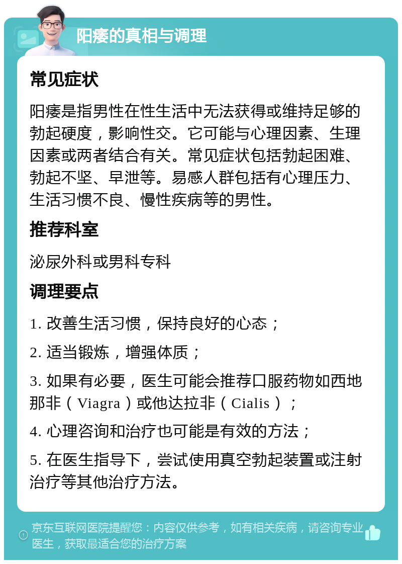 阳痿的真相与调理 常见症状 阳痿是指男性在性生活中无法获得或维持足够的勃起硬度，影响性交。它可能与心理因素、生理因素或两者结合有关。常见症状包括勃起困难、勃起不坚、早泄等。易感人群包括有心理压力、生活习惯不良、慢性疾病等的男性。 推荐科室 泌尿外科或男科专科 调理要点 1. 改善生活习惯，保持良好的心态； 2. 适当锻炼，增强体质； 3. 如果有必要，医生可能会推荐口服药物如西地那非（Viagra）或他达拉非（Cialis）； 4. 心理咨询和治疗也可能是有效的方法； 5. 在医生指导下，尝试使用真空勃起装置或注射治疗等其他治疗方法。