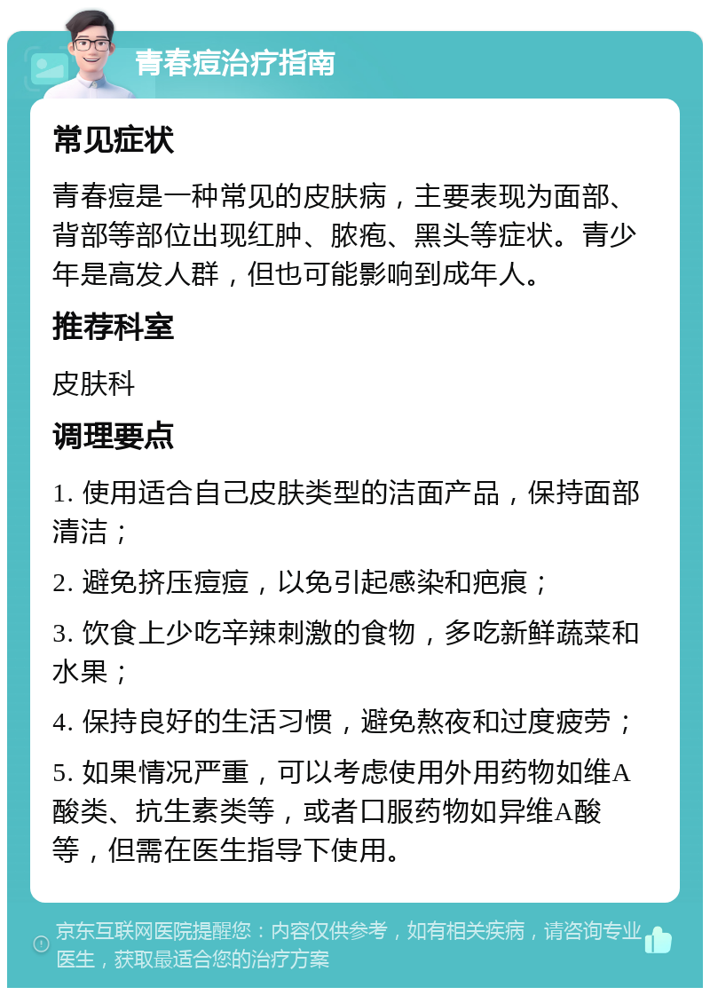 青春痘治疗指南 常见症状 青春痘是一种常见的皮肤病，主要表现为面部、背部等部位出现红肿、脓疱、黑头等症状。青少年是高发人群，但也可能影响到成年人。 推荐科室 皮肤科 调理要点 1. 使用适合自己皮肤类型的洁面产品，保持面部清洁； 2. 避免挤压痘痘，以免引起感染和疤痕； 3. 饮食上少吃辛辣刺激的食物，多吃新鲜蔬菜和水果； 4. 保持良好的生活习惯，避免熬夜和过度疲劳； 5. 如果情况严重，可以考虑使用外用药物如维A酸类、抗生素类等，或者口服药物如异维A酸等，但需在医生指导下使用。