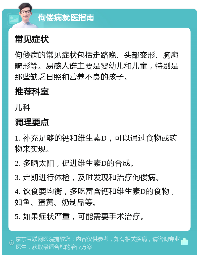 佝偻病就医指南 常见症状 佝偻病的常见症状包括走路晚、头部变形、胸廓畸形等。易感人群主要是婴幼儿和儿童，特别是那些缺乏日照和营养不良的孩子。 推荐科室 儿科 调理要点 1. 补充足够的钙和维生素D，可以通过食物或药物来实现。 2. 多晒太阳，促进维生素D的合成。 3. 定期进行体检，及时发现和治疗佝偻病。 4. 饮食要均衡，多吃富含钙和维生素D的食物，如鱼、蛋黄、奶制品等。 5. 如果症状严重，可能需要手术治疗。