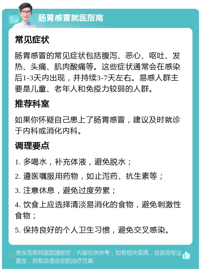 肠胃感冒就医指南 常见症状 肠胃感冒的常见症状包括腹泻、恶心、呕吐、发热、头痛、肌肉酸痛等。这些症状通常会在感染后1-3天内出现，并持续3-7天左右。易感人群主要是儿童、老年人和免疫力较弱的人群。 推荐科室 如果你怀疑自己患上了肠胃感冒，建议及时就诊于内科或消化内科。 调理要点 1. 多喝水，补充体液，避免脱水； 2. 遵医嘱服用药物，如止泻药、抗生素等； 3. 注意休息，避免过度劳累； 4. 饮食上应选择清淡易消化的食物，避免刺激性食物； 5. 保持良好的个人卫生习惯，避免交叉感染。