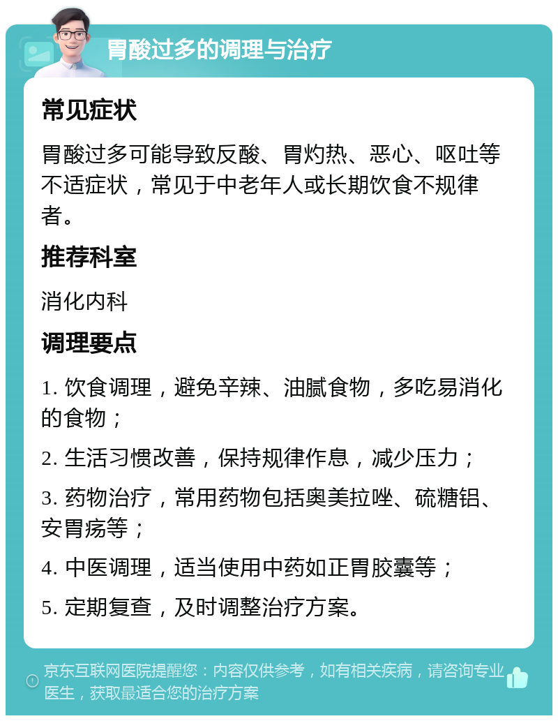 胃酸过多的调理与治疗 常见症状 胃酸过多可能导致反酸、胃灼热、恶心、呕吐等不适症状，常见于中老年人或长期饮食不规律者。 推荐科室 消化内科 调理要点 1. 饮食调理，避免辛辣、油腻食物，多吃易消化的食物； 2. 生活习惯改善，保持规律作息，减少压力； 3. 药物治疗，常用药物包括奥美拉唑、硫糖铝、安胃疡等； 4. 中医调理，适当使用中药如正胃胶囊等； 5. 定期复查，及时调整治疗方案。