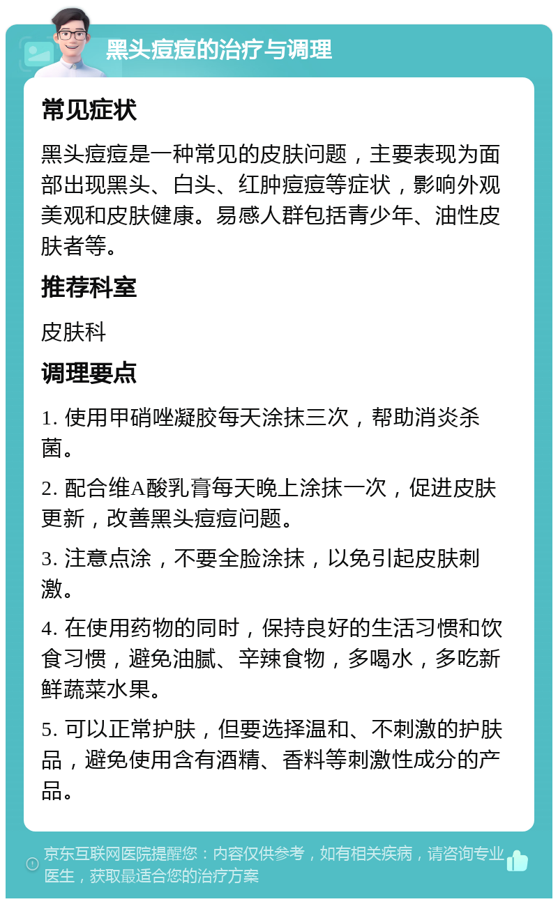 黑头痘痘的治疗与调理 常见症状 黑头痘痘是一种常见的皮肤问题，主要表现为面部出现黑头、白头、红肿痘痘等症状，影响外观美观和皮肤健康。易感人群包括青少年、油性皮肤者等。 推荐科室 皮肤科 调理要点 1. 使用甲硝唑凝胶每天涂抹三次，帮助消炎杀菌。 2. 配合维A酸乳膏每天晚上涂抹一次，促进皮肤更新，改善黑头痘痘问题。 3. 注意点涂，不要全脸涂抹，以免引起皮肤刺激。 4. 在使用药物的同时，保持良好的生活习惯和饮食习惯，避免油腻、辛辣食物，多喝水，多吃新鲜蔬菜水果。 5. 可以正常护肤，但要选择温和、不刺激的护肤品，避免使用含有酒精、香料等刺激性成分的产品。