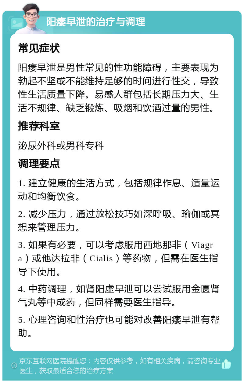 阳痿早泄的治疗与调理 常见症状 阳痿早泄是男性常见的性功能障碍，主要表现为勃起不坚或不能维持足够的时间进行性交，导致性生活质量下降。易感人群包括长期压力大、生活不规律、缺乏锻炼、吸烟和饮酒过量的男性。 推荐科室 泌尿外科或男科专科 调理要点 1. 建立健康的生活方式，包括规律作息、适量运动和均衡饮食。 2. 减少压力，通过放松技巧如深呼吸、瑜伽或冥想来管理压力。 3. 如果有必要，可以考虑服用西地那非（Viagra）或他达拉非（Cialis）等药物，但需在医生指导下使用。 4. 中药调理，如肾阳虚早泄可以尝试服用金匮肾气丸等中成药，但同样需要医生指导。 5. 心理咨询和性治疗也可能对改善阳痿早泄有帮助。