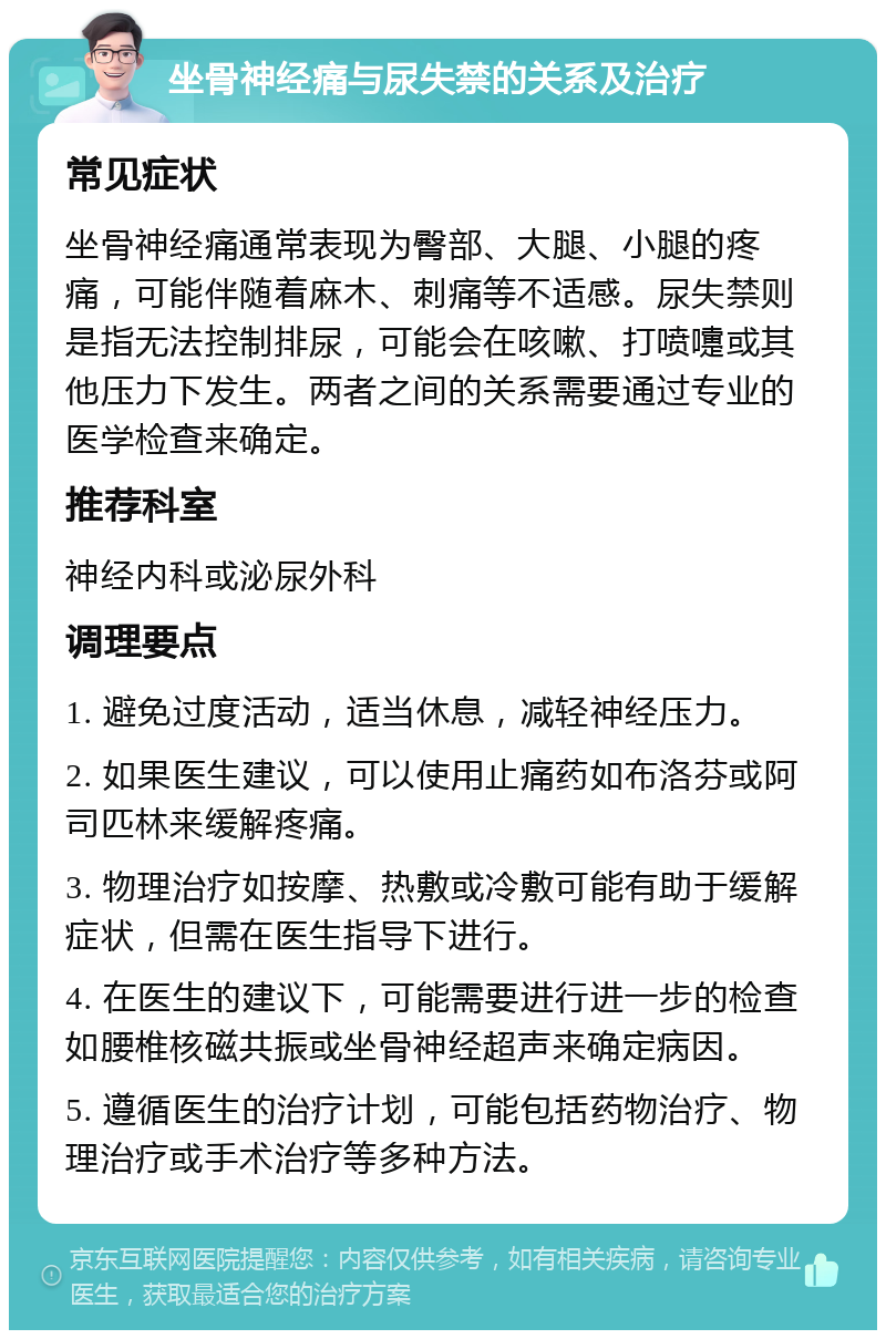 坐骨神经痛与尿失禁的关系及治疗 常见症状 坐骨神经痛通常表现为臀部、大腿、小腿的疼痛，可能伴随着麻木、刺痛等不适感。尿失禁则是指无法控制排尿，可能会在咳嗽、打喷嚏或其他压力下发生。两者之间的关系需要通过专业的医学检查来确定。 推荐科室 神经内科或泌尿外科 调理要点 1. 避免过度活动，适当休息，减轻神经压力。 2. 如果医生建议，可以使用止痛药如布洛芬或阿司匹林来缓解疼痛。 3. 物理治疗如按摩、热敷或冷敷可能有助于缓解症状，但需在医生指导下进行。 4. 在医生的建议下，可能需要进行进一步的检查如腰椎核磁共振或坐骨神经超声来确定病因。 5. 遵循医生的治疗计划，可能包括药物治疗、物理治疗或手术治疗等多种方法。