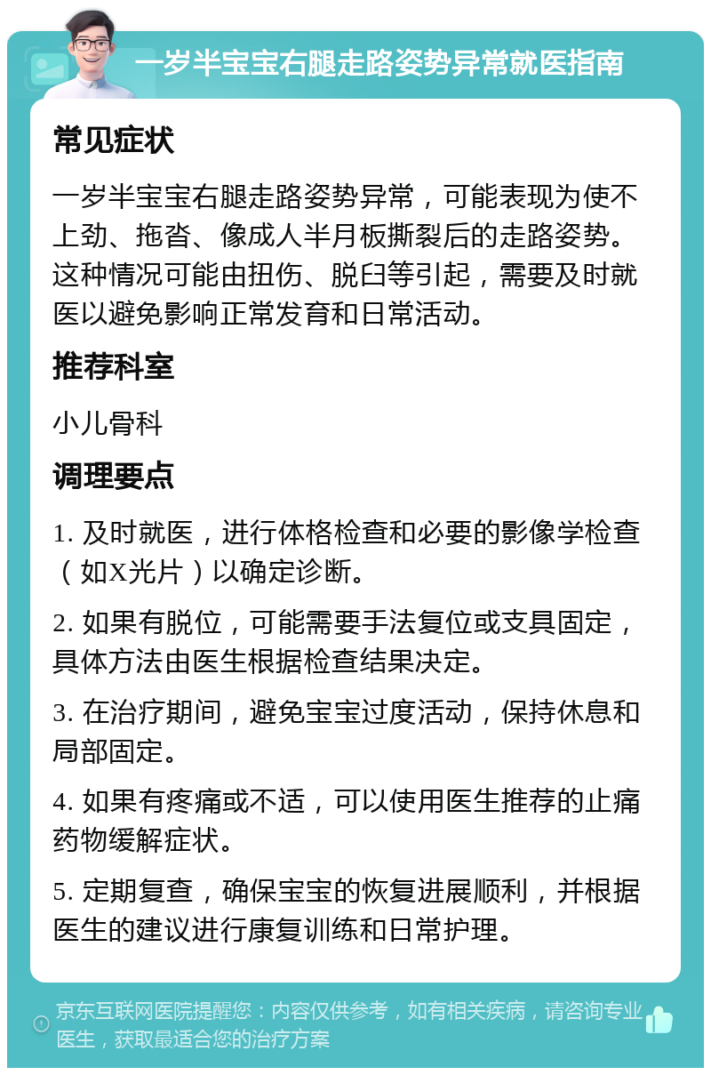 一岁半宝宝右腿走路姿势异常就医指南 常见症状 一岁半宝宝右腿走路姿势异常，可能表现为使不上劲、拖沓、像成人半月板撕裂后的走路姿势。这种情况可能由扭伤、脱臼等引起，需要及时就医以避免影响正常发育和日常活动。 推荐科室 小儿骨科 调理要点 1. 及时就医，进行体格检查和必要的影像学检查（如X光片）以确定诊断。 2. 如果有脱位，可能需要手法复位或支具固定，具体方法由医生根据检查结果决定。 3. 在治疗期间，避免宝宝过度活动，保持休息和局部固定。 4. 如果有疼痛或不适，可以使用医生推荐的止痛药物缓解症状。 5. 定期复查，确保宝宝的恢复进展顺利，并根据医生的建议进行康复训练和日常护理。