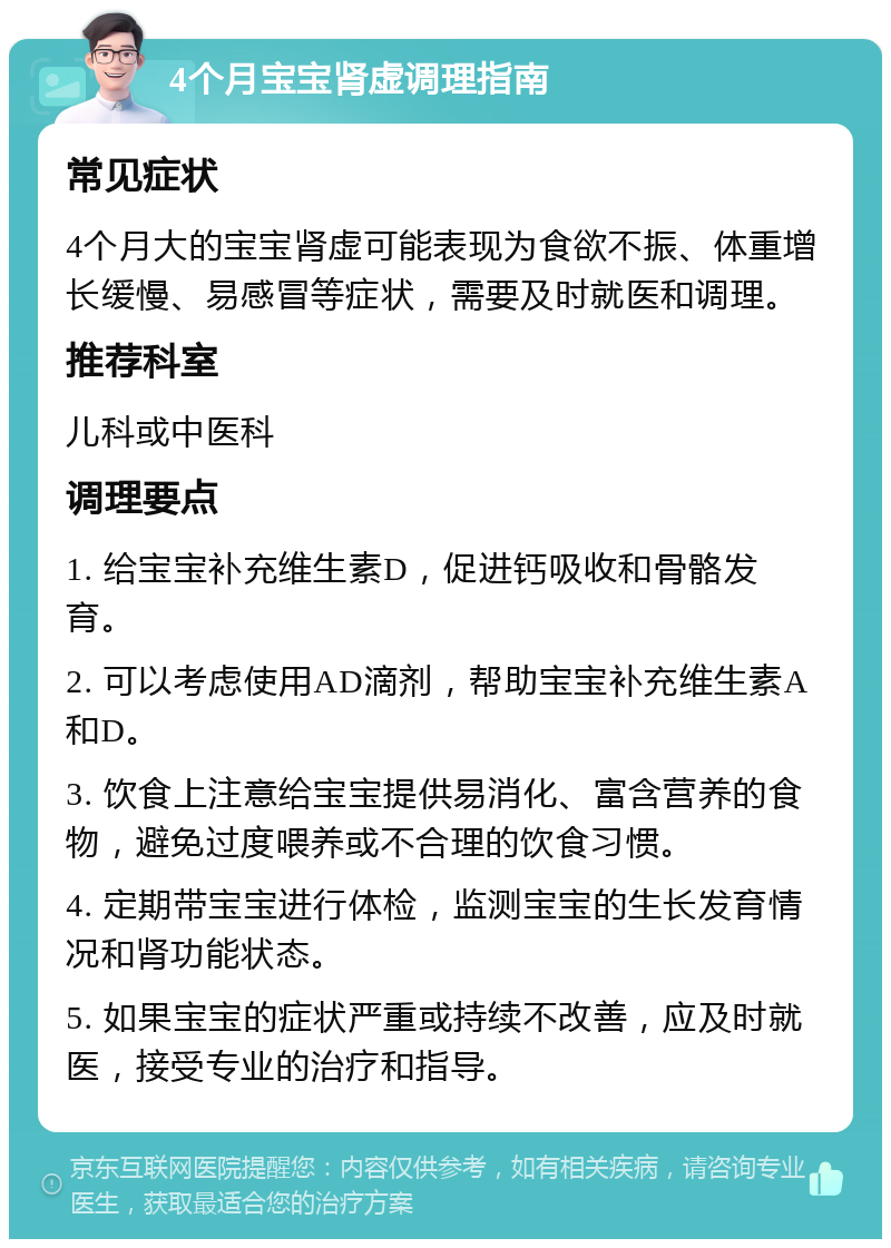 4个月宝宝肾虚调理指南 常见症状 4个月大的宝宝肾虚可能表现为食欲不振、体重增长缓慢、易感冒等症状，需要及时就医和调理。 推荐科室 儿科或中医科 调理要点 1. 给宝宝补充维生素D，促进钙吸收和骨骼发育。 2. 可以考虑使用AD滴剂，帮助宝宝补充维生素A和D。 3. 饮食上注意给宝宝提供易消化、富含营养的食物，避免过度喂养或不合理的饮食习惯。 4. 定期带宝宝进行体检，监测宝宝的生长发育情况和肾功能状态。 5. 如果宝宝的症状严重或持续不改善，应及时就医，接受专业的治疗和指导。