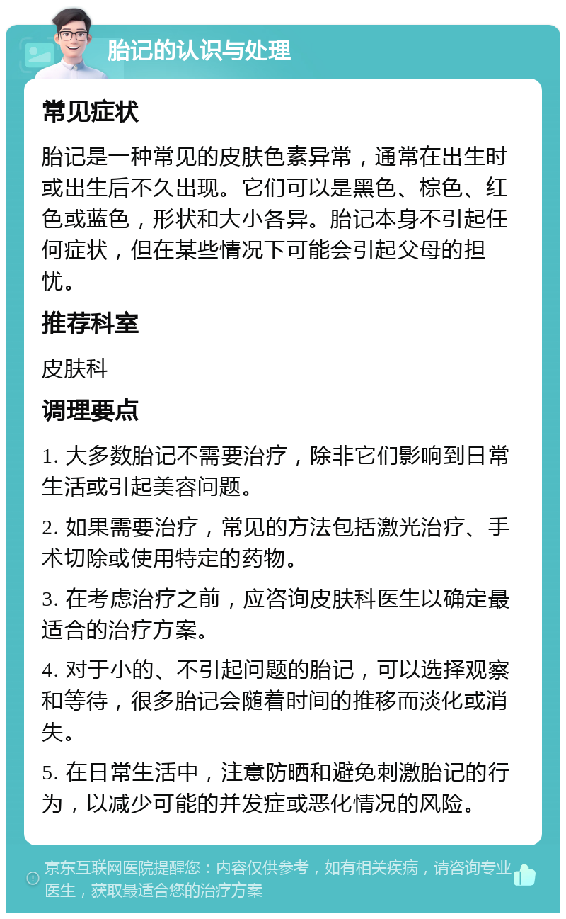 胎记的认识与处理 常见症状 胎记是一种常见的皮肤色素异常，通常在出生时或出生后不久出现。它们可以是黑色、棕色、红色或蓝色，形状和大小各异。胎记本身不引起任何症状，但在某些情况下可能会引起父母的担忧。 推荐科室 皮肤科 调理要点 1. 大多数胎记不需要治疗，除非它们影响到日常生活或引起美容问题。 2. 如果需要治疗，常见的方法包括激光治疗、手术切除或使用特定的药物。 3. 在考虑治疗之前，应咨询皮肤科医生以确定最适合的治疗方案。 4. 对于小的、不引起问题的胎记，可以选择观察和等待，很多胎记会随着时间的推移而淡化或消失。 5. 在日常生活中，注意防晒和避免刺激胎记的行为，以减少可能的并发症或恶化情况的风险。