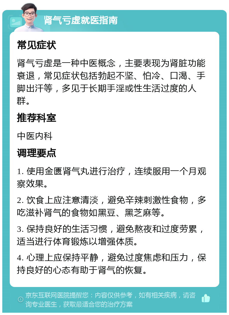 肾气亏虚就医指南 常见症状 肾气亏虚是一种中医概念，主要表现为肾脏功能衰退，常见症状包括勃起不坚、怕冷、口渴、手脚出汗等，多见于长期手淫或性生活过度的人群。 推荐科室 中医内科 调理要点 1. 使用金匮肾气丸进行治疗，连续服用一个月观察效果。 2. 饮食上应注意清淡，避免辛辣刺激性食物，多吃滋补肾气的食物如黑豆、黑芝麻等。 3. 保持良好的生活习惯，避免熬夜和过度劳累，适当进行体育锻炼以增强体质。 4. 心理上应保持平静，避免过度焦虑和压力，保持良好的心态有助于肾气的恢复。