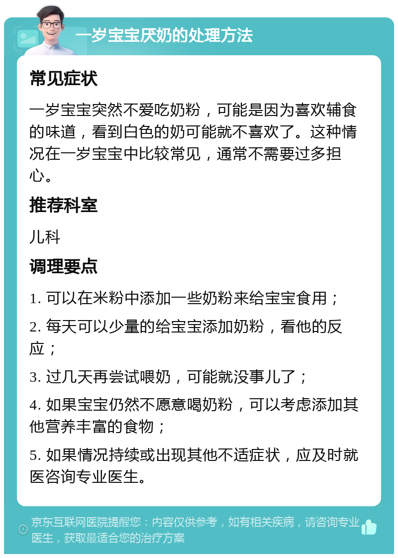 一岁宝宝厌奶的处理方法 常见症状 一岁宝宝突然不爱吃奶粉，可能是因为喜欢辅食的味道，看到白色的奶可能就不喜欢了。这种情况在一岁宝宝中比较常见，通常不需要过多担心。 推荐科室 儿科 调理要点 1. 可以在米粉中添加一些奶粉来给宝宝食用； 2. 每天可以少量的给宝宝添加奶粉，看他的反应； 3. 过几天再尝试喂奶，可能就没事儿了； 4. 如果宝宝仍然不愿意喝奶粉，可以考虑添加其他营养丰富的食物； 5. 如果情况持续或出现其他不适症状，应及时就医咨询专业医生。