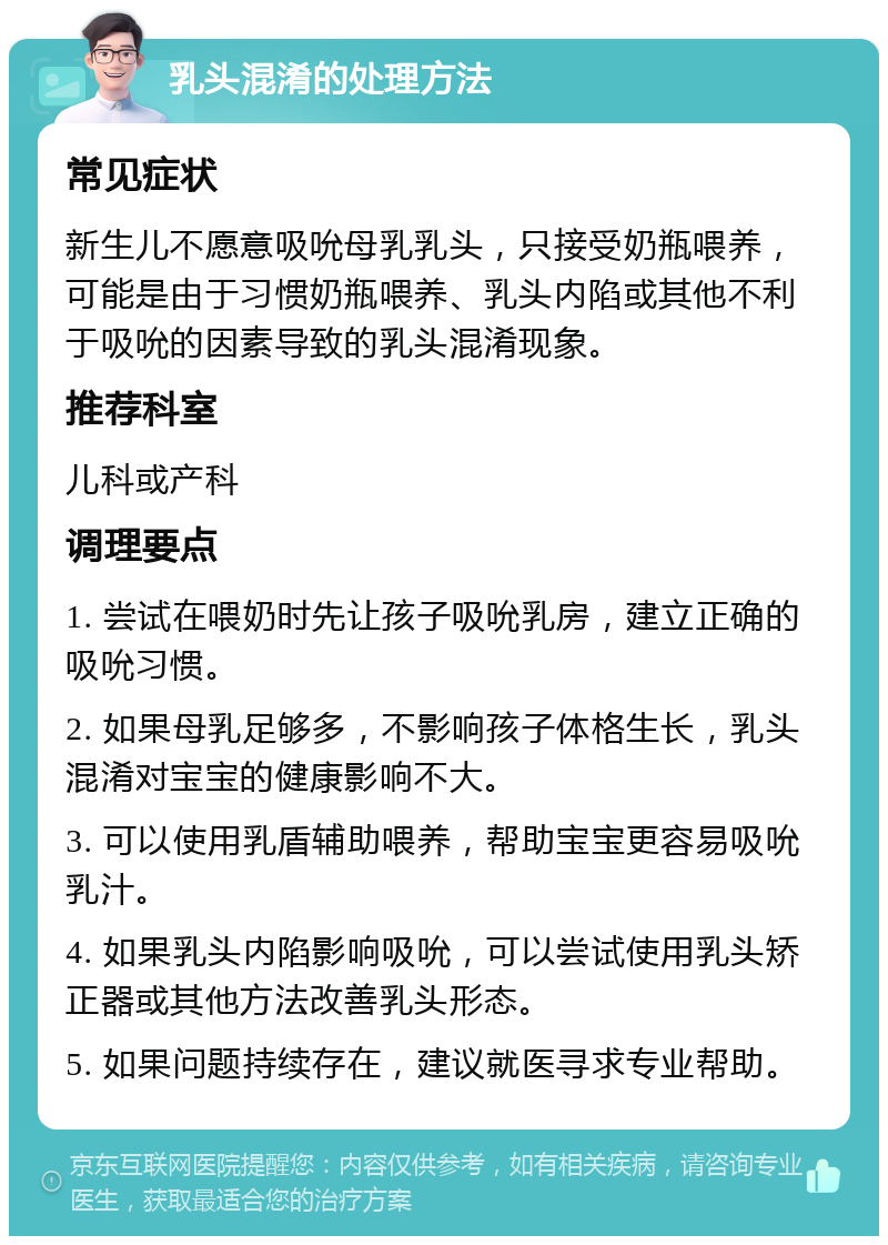 乳头混淆的处理方法 常见症状 新生儿不愿意吸吮母乳乳头，只接受奶瓶喂养，可能是由于习惯奶瓶喂养、乳头内陷或其他不利于吸吮的因素导致的乳头混淆现象。 推荐科室 儿科或产科 调理要点 1. 尝试在喂奶时先让孩子吸吮乳房，建立正确的吸吮习惯。 2. 如果母乳足够多，不影响孩子体格生长，乳头混淆对宝宝的健康影响不大。 3. 可以使用乳盾辅助喂养，帮助宝宝更容易吸吮乳汁。 4. 如果乳头内陷影响吸吮，可以尝试使用乳头矫正器或其他方法改善乳头形态。 5. 如果问题持续存在，建议就医寻求专业帮助。