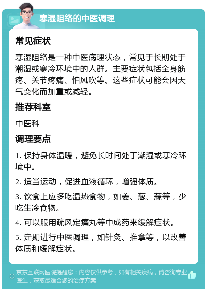 寒湿阻络的中医调理 常见症状 寒湿阻络是一种中医病理状态，常见于长期处于潮湿或寒冷环境中的人群。主要症状包括全身筋疼、关节疼痛、怕风吹等。这些症状可能会因天气变化而加重或减轻。 推荐科室 中医科 调理要点 1. 保持身体温暖，避免长时间处于潮湿或寒冷环境中。 2. 适当运动，促进血液循环，增强体质。 3. 饮食上应多吃温热食物，如姜、葱、蒜等，少吃生冷食物。 4. 可以服用疏风定痛丸等中成药来缓解症状。 5. 定期进行中医调理，如针灸、推拿等，以改善体质和缓解症状。