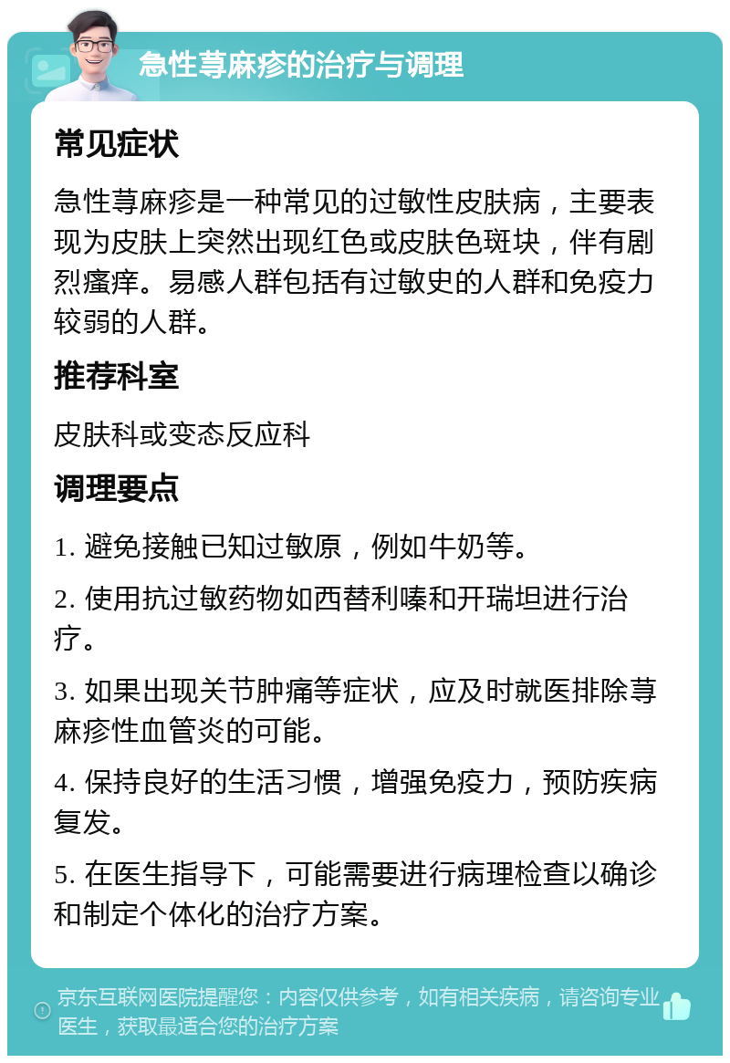 急性荨麻疹的治疗与调理 常见症状 急性荨麻疹是一种常见的过敏性皮肤病，主要表现为皮肤上突然出现红色或皮肤色斑块，伴有剧烈瘙痒。易感人群包括有过敏史的人群和免疫力较弱的人群。 推荐科室 皮肤科或变态反应科 调理要点 1. 避免接触已知过敏原，例如牛奶等。 2. 使用抗过敏药物如西替利嗪和开瑞坦进行治疗。 3. 如果出现关节肿痛等症状，应及时就医排除荨麻疹性血管炎的可能。 4. 保持良好的生活习惯，增强免疫力，预防疾病复发。 5. 在医生指导下，可能需要进行病理检查以确诊和制定个体化的治疗方案。