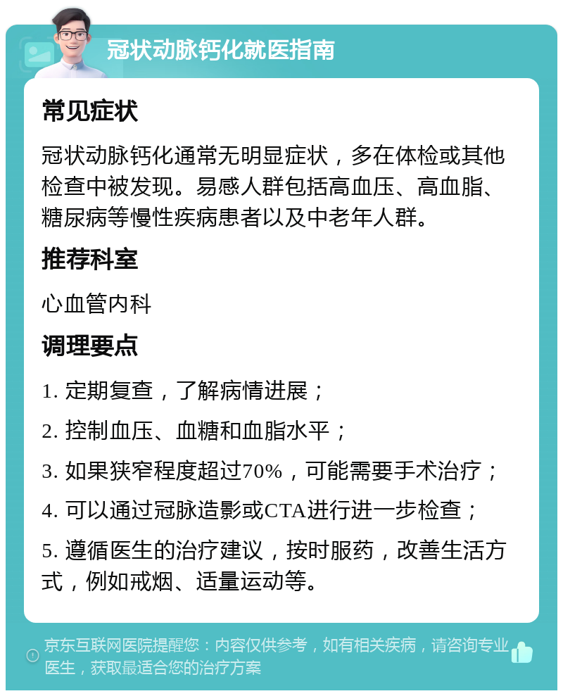 冠状动脉钙化就医指南 常见症状 冠状动脉钙化通常无明显症状，多在体检或其他检查中被发现。易感人群包括高血压、高血脂、糖尿病等慢性疾病患者以及中老年人群。 推荐科室 心血管内科 调理要点 1. 定期复查，了解病情进展； 2. 控制血压、血糖和血脂水平； 3. 如果狭窄程度超过70%，可能需要手术治疗； 4. 可以通过冠脉造影或CTA进行进一步检查； 5. 遵循医生的治疗建议，按时服药，改善生活方式，例如戒烟、适量运动等。