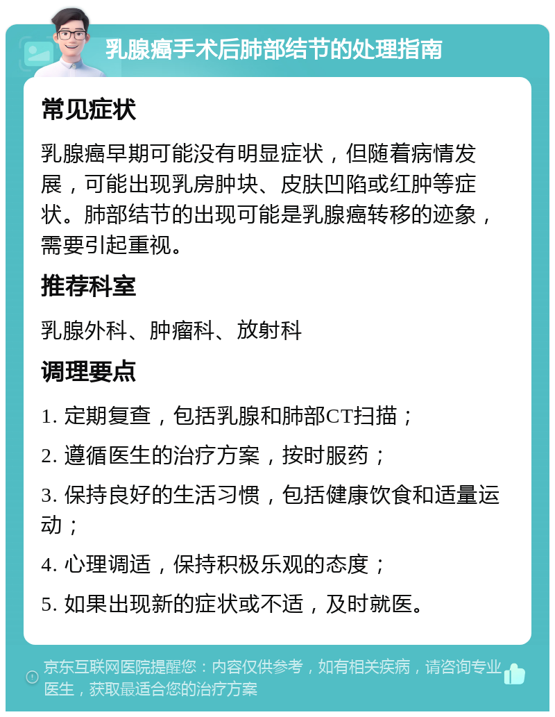 乳腺癌手术后肺部结节的处理指南 常见症状 乳腺癌早期可能没有明显症状，但随着病情发展，可能出现乳房肿块、皮肤凹陷或红肿等症状。肺部结节的出现可能是乳腺癌转移的迹象，需要引起重视。 推荐科室 乳腺外科、肿瘤科、放射科 调理要点 1. 定期复查，包括乳腺和肺部CT扫描； 2. 遵循医生的治疗方案，按时服药； 3. 保持良好的生活习惯，包括健康饮食和适量运动； 4. 心理调适，保持积极乐观的态度； 5. 如果出现新的症状或不适，及时就医。