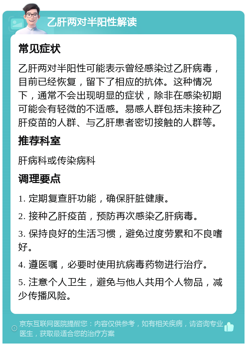 乙肝两对半阳性解读 常见症状 乙肝两对半阳性可能表示曾经感染过乙肝病毒，目前已经恢复，留下了相应的抗体。这种情况下，通常不会出现明显的症状，除非在感染初期可能会有轻微的不适感。易感人群包括未接种乙肝疫苗的人群、与乙肝患者密切接触的人群等。 推荐科室 肝病科或传染病科 调理要点 1. 定期复查肝功能，确保肝脏健康。 2. 接种乙肝疫苗，预防再次感染乙肝病毒。 3. 保持良好的生活习惯，避免过度劳累和不良嗜好。 4. 遵医嘱，必要时使用抗病毒药物进行治疗。 5. 注意个人卫生，避免与他人共用个人物品，减少传播风险。