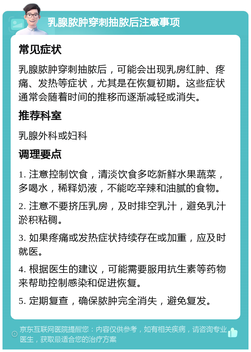 乳腺脓肿穿刺抽脓后注意事项 常见症状 乳腺脓肿穿刺抽脓后，可能会出现乳房红肿、疼痛、发热等症状，尤其是在恢复初期。这些症状通常会随着时间的推移而逐渐减轻或消失。 推荐科室 乳腺外科或妇科 调理要点 1. 注意控制饮食，清淡饮食多吃新鲜水果蔬菜，多喝水，稀释奶液，不能吃辛辣和油腻的食物。 2. 注意不要挤压乳房，及时排空乳汁，避免乳汁淤积粘稠。 3. 如果疼痛或发热症状持续存在或加重，应及时就医。 4. 根据医生的建议，可能需要服用抗生素等药物来帮助控制感染和促进恢复。 5. 定期复查，确保脓肿完全消失，避免复发。