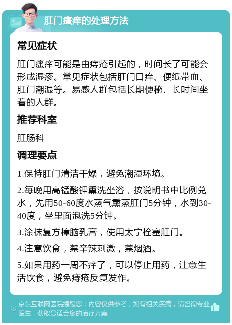 肛门瘙痒的处理方法 常见症状 肛门瘙痒可能是由痔疮引起的，时间长了可能会形成湿疹。常见症状包括肛门口痒、便纸带血、肛门潮湿等。易感人群包括长期便秘、长时间坐着的人群。 推荐科室 肛肠科 调理要点 1.保持肛门清洁干燥，避免潮湿环境。 2.每晚用高锰酸钾熏洗坐浴，按说明书中比例兑水，先用50-60度水蒸气熏蒸肛门5分钟，水到30-40度，坐里面泡洗5分钟。 3.涂抹复方樟脑乳膏，使用太宁栓塞肛门。 4.注意饮食，禁辛辣刺激，禁烟酒。 5.如果用药一周不痒了，可以停止用药，注意生活饮食，避免痔疮反复发作。