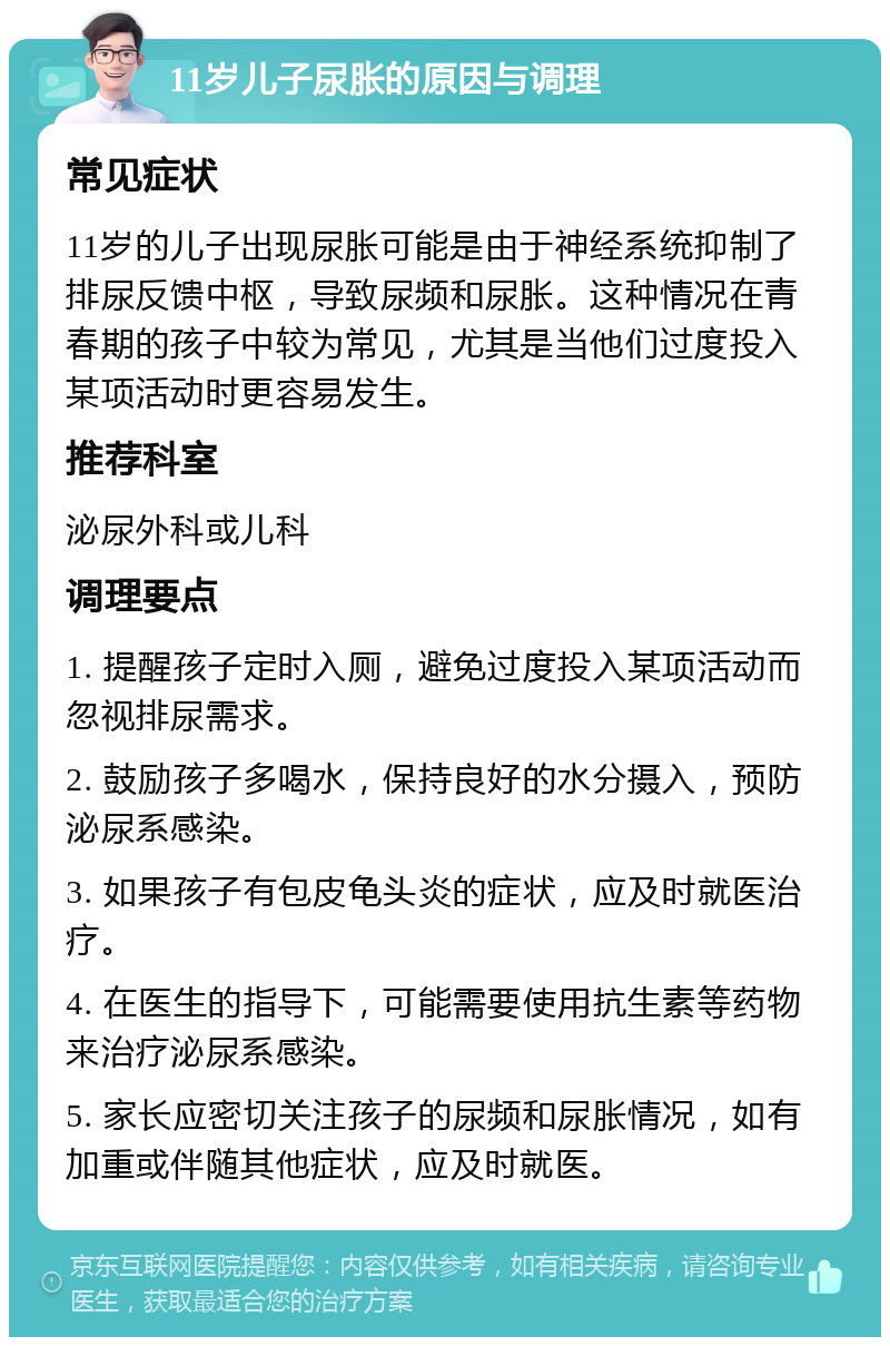 11岁儿子尿胀的原因与调理 常见症状 11岁的儿子出现尿胀可能是由于神经系统抑制了排尿反馈中枢，导致尿频和尿胀。这种情况在青春期的孩子中较为常见，尤其是当他们过度投入某项活动时更容易发生。 推荐科室 泌尿外科或儿科 调理要点 1. 提醒孩子定时入厕，避免过度投入某项活动而忽视排尿需求。 2. 鼓励孩子多喝水，保持良好的水分摄入，预防泌尿系感染。 3. 如果孩子有包皮龟头炎的症状，应及时就医治疗。 4. 在医生的指导下，可能需要使用抗生素等药物来治疗泌尿系感染。 5. 家长应密切关注孩子的尿频和尿胀情况，如有加重或伴随其他症状，应及时就医。