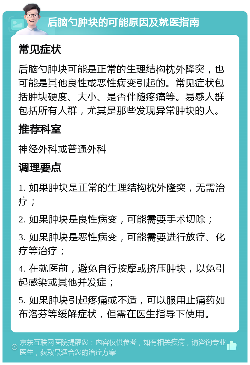 后脑勺肿块的可能原因及就医指南 常见症状 后脑勺肿块可能是正常的生理结构枕外隆突，也可能是其他良性或恶性病变引起的。常见症状包括肿块硬度、大小、是否伴随疼痛等。易感人群包括所有人群，尤其是那些发现异常肿块的人。 推荐科室 神经外科或普通外科 调理要点 1. 如果肿块是正常的生理结构枕外隆突，无需治疗； 2. 如果肿块是良性病变，可能需要手术切除； 3. 如果肿块是恶性病变，可能需要进行放疗、化疗等治疗； 4. 在就医前，避免自行按摩或挤压肿块，以免引起感染或其他并发症； 5. 如果肿块引起疼痛或不适，可以服用止痛药如布洛芬等缓解症状，但需在医生指导下使用。