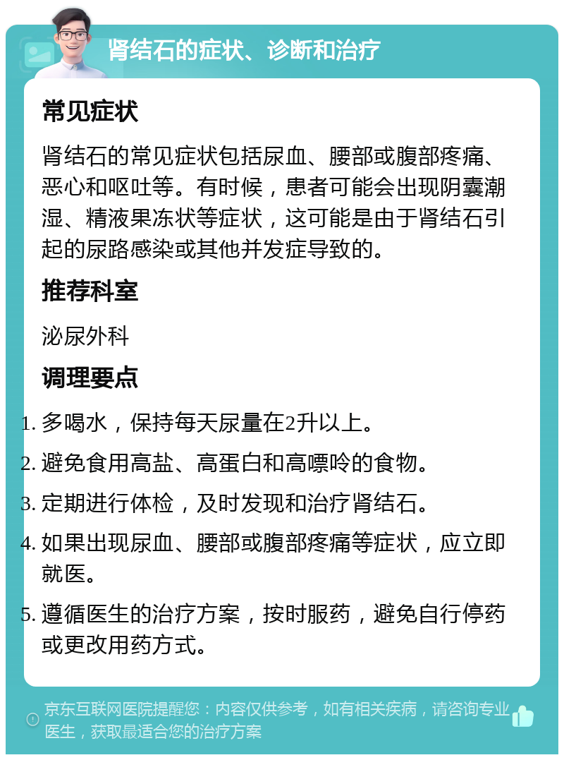 肾结石的症状、诊断和治疗 常见症状 肾结石的常见症状包括尿血、腰部或腹部疼痛、恶心和呕吐等。有时候，患者可能会出现阴囊潮湿、精液果冻状等症状，这可能是由于肾结石引起的尿路感染或其他并发症导致的。 推荐科室 泌尿外科 调理要点 多喝水，保持每天尿量在2升以上。 避免食用高盐、高蛋白和高嘌呤的食物。 定期进行体检，及时发现和治疗肾结石。 如果出现尿血、腰部或腹部疼痛等症状，应立即就医。 遵循医生的治疗方案，按时服药，避免自行停药或更改用药方式。