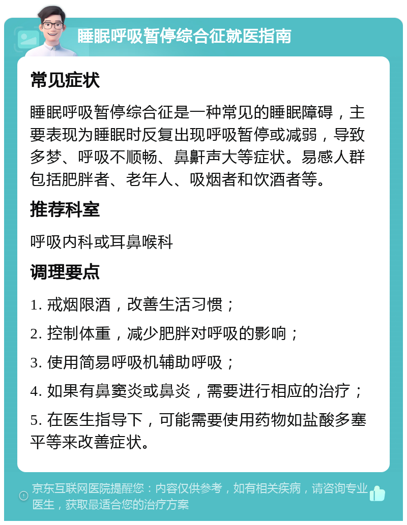 睡眠呼吸暂停综合征就医指南 常见症状 睡眠呼吸暂停综合征是一种常见的睡眠障碍，主要表现为睡眠时反复出现呼吸暂停或减弱，导致多梦、呼吸不顺畅、鼻鼾声大等症状。易感人群包括肥胖者、老年人、吸烟者和饮酒者等。 推荐科室 呼吸内科或耳鼻喉科 调理要点 1. 戒烟限酒，改善生活习惯； 2. 控制体重，减少肥胖对呼吸的影响； 3. 使用简易呼吸机辅助呼吸； 4. 如果有鼻窦炎或鼻炎，需要进行相应的治疗； 5. 在医生指导下，可能需要使用药物如盐酸多塞平等来改善症状。