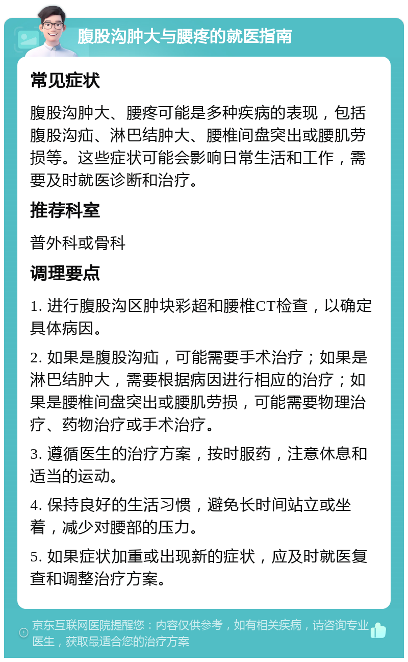 腹股沟肿大与腰疼的就医指南 常见症状 腹股沟肿大、腰疼可能是多种疾病的表现，包括腹股沟疝、淋巴结肿大、腰椎间盘突出或腰肌劳损等。这些症状可能会影响日常生活和工作，需要及时就医诊断和治疗。 推荐科室 普外科或骨科 调理要点 1. 进行腹股沟区肿块彩超和腰椎CT检查，以确定具体病因。 2. 如果是腹股沟疝，可能需要手术治疗；如果是淋巴结肿大，需要根据病因进行相应的治疗；如果是腰椎间盘突出或腰肌劳损，可能需要物理治疗、药物治疗或手术治疗。 3. 遵循医生的治疗方案，按时服药，注意休息和适当的运动。 4. 保持良好的生活习惯，避免长时间站立或坐着，减少对腰部的压力。 5. 如果症状加重或出现新的症状，应及时就医复查和调整治疗方案。