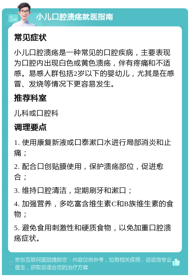 小儿口腔溃疡就医指南 常见症状 小儿口腔溃疡是一种常见的口腔疾病，主要表现为口腔内出现白色或黄色溃疡，伴有疼痛和不适感。易感人群包括2岁以下的婴幼儿，尤其是在感冒、发烧等情况下更容易发生。 推荐科室 儿科或口腔科 调理要点 1. 使用康复新液或口泰漱口水进行局部消炎和止痛； 2. 配合口创贴膜使用，保护溃疡部位，促进愈合； 3. 维持口腔清洁，定期刷牙和漱口； 4. 加强营养，多吃富含维生素C和B族维生素的食物； 5. 避免食用刺激性和硬质食物，以免加重口腔溃疡症状。