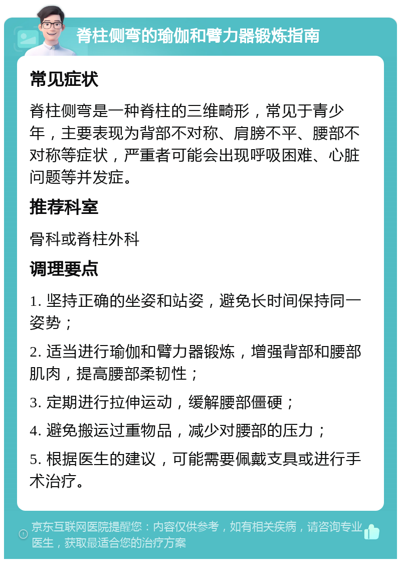 脊柱侧弯的瑜伽和臂力器锻炼指南 常见症状 脊柱侧弯是一种脊柱的三维畸形，常见于青少年，主要表现为背部不对称、肩膀不平、腰部不对称等症状，严重者可能会出现呼吸困难、心脏问题等并发症。 推荐科室 骨科或脊柱外科 调理要点 1. 坚持正确的坐姿和站姿，避免长时间保持同一姿势； 2. 适当进行瑜伽和臂力器锻炼，增强背部和腰部肌肉，提高腰部柔韧性； 3. 定期进行拉伸运动，缓解腰部僵硬； 4. 避免搬运过重物品，减少对腰部的压力； 5. 根据医生的建议，可能需要佩戴支具或进行手术治疗。