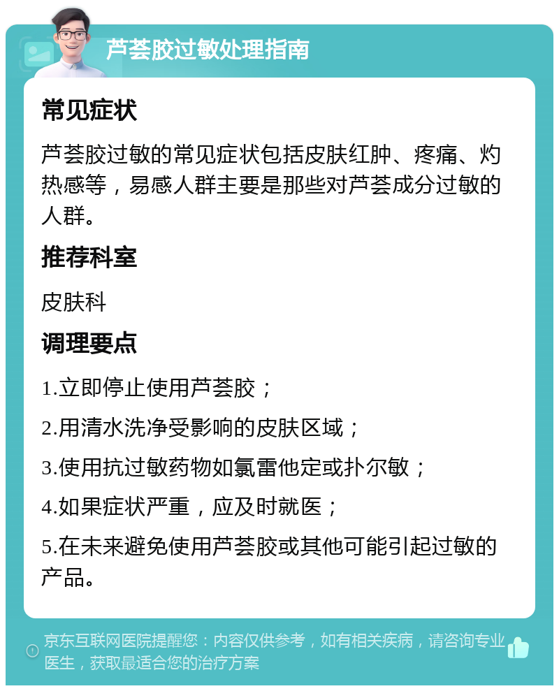 芦荟胶过敏处理指南 常见症状 芦荟胶过敏的常见症状包括皮肤红肿、疼痛、灼热感等，易感人群主要是那些对芦荟成分过敏的人群。 推荐科室 皮肤科 调理要点 1.立即停止使用芦荟胶； 2.用清水洗净受影响的皮肤区域； 3.使用抗过敏药物如氯雷他定或扑尔敏； 4.如果症状严重，应及时就医； 5.在未来避免使用芦荟胶或其他可能引起过敏的产品。