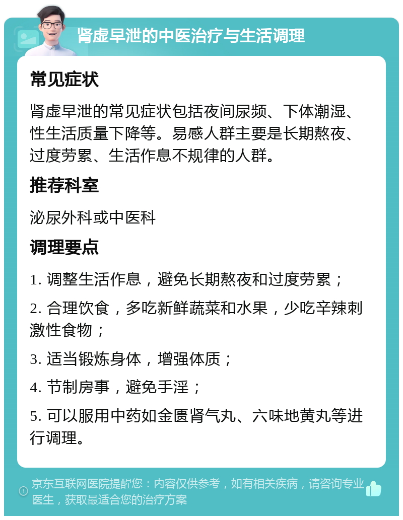 肾虚早泄的中医治疗与生活调理 常见症状 肾虚早泄的常见症状包括夜间尿频、下体潮湿、性生活质量下降等。易感人群主要是长期熬夜、过度劳累、生活作息不规律的人群。 推荐科室 泌尿外科或中医科 调理要点 1. 调整生活作息，避免长期熬夜和过度劳累； 2. 合理饮食，多吃新鲜蔬菜和水果，少吃辛辣刺激性食物； 3. 适当锻炼身体，增强体质； 4. 节制房事，避免手淫； 5. 可以服用中药如金匮肾气丸、六味地黄丸等进行调理。