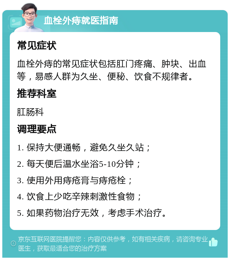 血栓外痔就医指南 常见症状 血栓外痔的常见症状包括肛门疼痛、肿块、出血等，易感人群为久坐、便秘、饮食不规律者。 推荐科室 肛肠科 调理要点 1. 保持大便通畅，避免久坐久站； 2. 每天便后温水坐浴5-10分钟； 3. 使用外用痔疮膏与痔疮栓； 4. 饮食上少吃辛辣刺激性食物； 5. 如果药物治疗无效，考虑手术治疗。