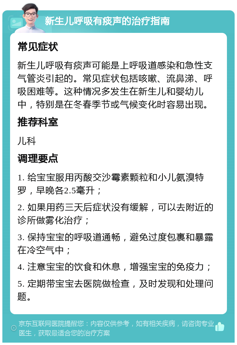 新生儿呼吸有痰声的治疗指南 常见症状 新生儿呼吸有痰声可能是上呼吸道感染和急性支气管炎引起的。常见症状包括咳嗽、流鼻涕、呼吸困难等。这种情况多发生在新生儿和婴幼儿中，特别是在冬春季节或气候变化时容易出现。 推荐科室 儿科 调理要点 1. 给宝宝服用丙酸交沙霉素颗粒和小儿氨溴特罗，早晚各2.5毫升； 2. 如果用药三天后症状没有缓解，可以去附近的诊所做雾化治疗； 3. 保持宝宝的呼吸道通畅，避免过度包裹和暴露在冷空气中； 4. 注意宝宝的饮食和休息，增强宝宝的免疫力； 5. 定期带宝宝去医院做检查，及时发现和处理问题。