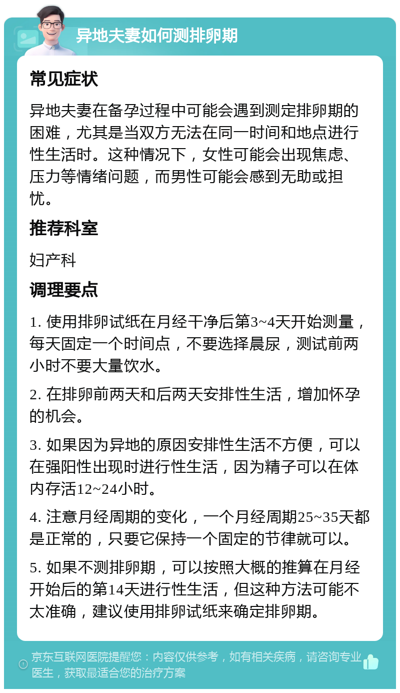 异地夫妻如何测排卵期 常见症状 异地夫妻在备孕过程中可能会遇到测定排卵期的困难，尤其是当双方无法在同一时间和地点进行性生活时。这种情况下，女性可能会出现焦虑、压力等情绪问题，而男性可能会感到无助或担忧。 推荐科室 妇产科 调理要点 1. 使用排卵试纸在月经干净后第3~4天开始测量，每天固定一个时间点，不要选择晨尿，测试前两小时不要大量饮水。 2. 在排卵前两天和后两天安排性生活，增加怀孕的机会。 3. 如果因为异地的原因安排性生活不方便，可以在强阳性出现时进行性生活，因为精子可以在体内存活12~24小时。 4. 注意月经周期的变化，一个月经周期25~35天都是正常的，只要它保持一个固定的节律就可以。 5. 如果不测排卵期，可以按照大概的推算在月经开始后的第14天进行性生活，但这种方法可能不太准确，建议使用排卵试纸来确定排卵期。