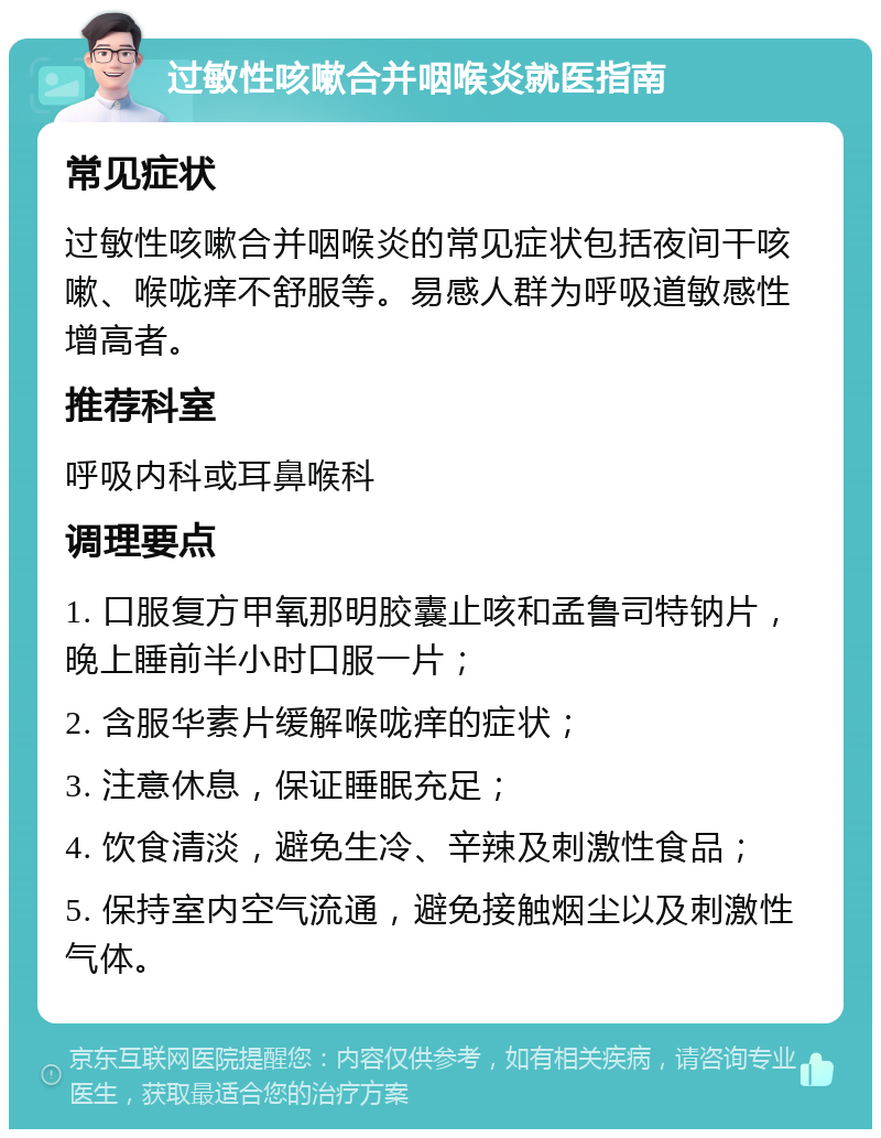 过敏性咳嗽合并咽喉炎就医指南 常见症状 过敏性咳嗽合并咽喉炎的常见症状包括夜间干咳嗽、喉咙痒不舒服等。易感人群为呼吸道敏感性增高者。 推荐科室 呼吸内科或耳鼻喉科 调理要点 1. 口服复方甲氧那明胶囊止咳和孟鲁司特钠片，晚上睡前半小时口服一片； 2. 含服华素片缓解喉咙痒的症状； 3. 注意休息，保证睡眠充足； 4. 饮食清淡，避免生冷、辛辣及刺激性食品； 5. 保持室内空气流通，避免接触烟尘以及刺激性气体。