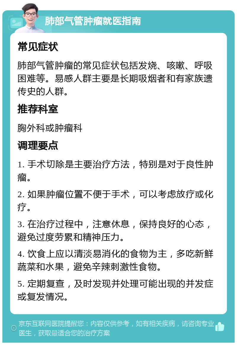 肺部气管肿瘤就医指南 常见症状 肺部气管肿瘤的常见症状包括发烧、咳嗽、呼吸困难等。易感人群主要是长期吸烟者和有家族遗传史的人群。 推荐科室 胸外科或肿瘤科 调理要点 1. 手术切除是主要治疗方法，特别是对于良性肿瘤。 2. 如果肿瘤位置不便于手术，可以考虑放疗或化疗。 3. 在治疗过程中，注意休息，保持良好的心态，避免过度劳累和精神压力。 4. 饮食上应以清淡易消化的食物为主，多吃新鲜蔬菜和水果，避免辛辣刺激性食物。 5. 定期复查，及时发现并处理可能出现的并发症或复发情况。