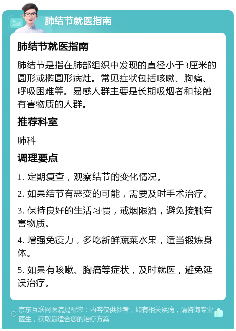 肺结节就医指南 肺结节就医指南 肺结节是指在肺部组织中发现的直径小于3厘米的圆形或椭圆形病灶。常见症状包括咳嗽、胸痛、呼吸困难等。易感人群主要是长期吸烟者和接触有害物质的人群。 推荐科室 肺科 调理要点 1. 定期复查，观察结节的变化情况。 2. 如果结节有恶变的可能，需要及时手术治疗。 3. 保持良好的生活习惯，戒烟限酒，避免接触有害物质。 4. 增强免疫力，多吃新鲜蔬菜水果，适当锻炼身体。 5. 如果有咳嗽、胸痛等症状，及时就医，避免延误治疗。