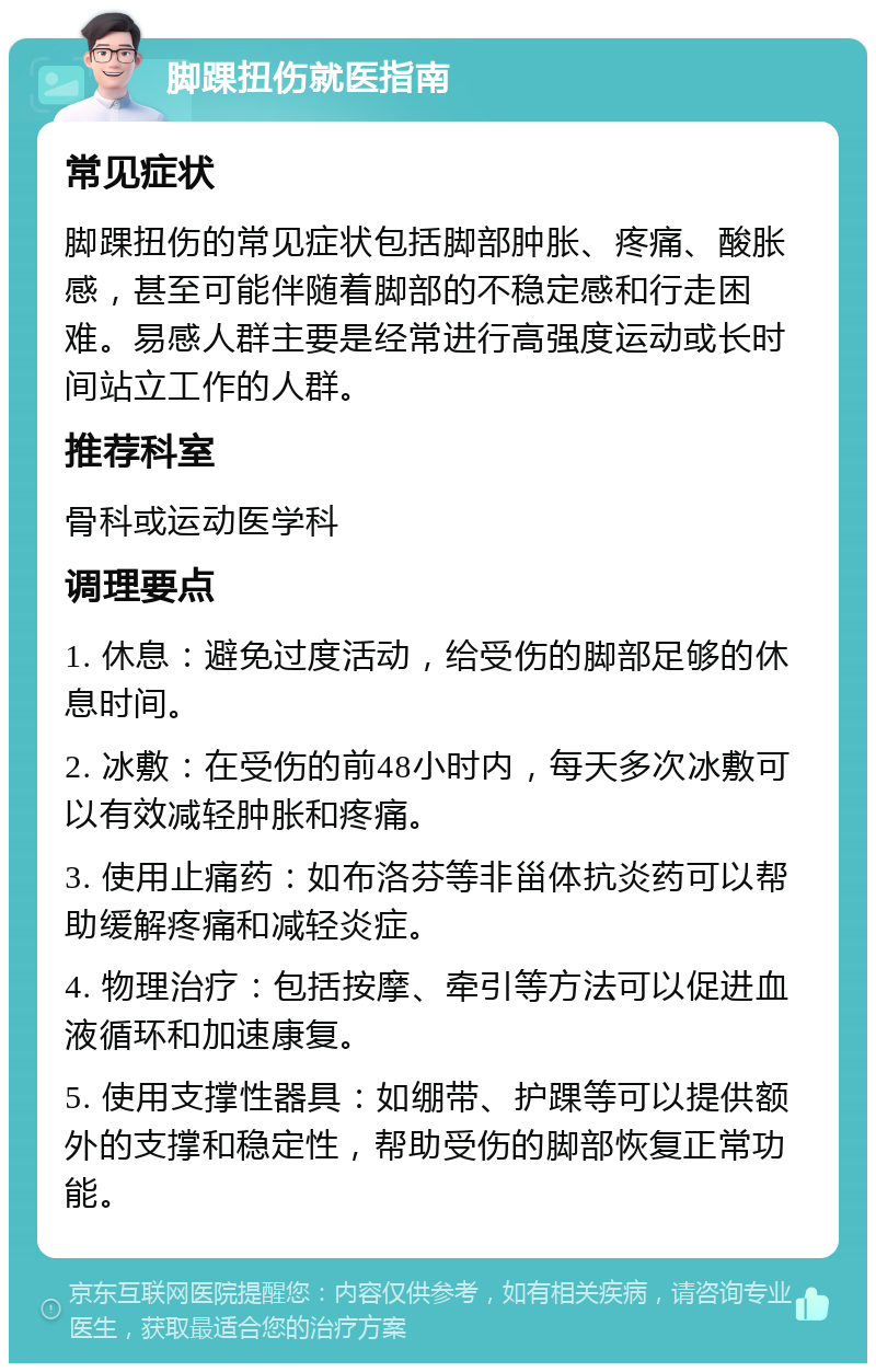 脚踝扭伤就医指南 常见症状 脚踝扭伤的常见症状包括脚部肿胀、疼痛、酸胀感，甚至可能伴随着脚部的不稳定感和行走困难。易感人群主要是经常进行高强度运动或长时间站立工作的人群。 推荐科室 骨科或运动医学科 调理要点 1. 休息：避免过度活动，给受伤的脚部足够的休息时间。 2. 冰敷：在受伤的前48小时内，每天多次冰敷可以有效减轻肿胀和疼痛。 3. 使用止痛药：如布洛芬等非甾体抗炎药可以帮助缓解疼痛和减轻炎症。 4. 物理治疗：包括按摩、牵引等方法可以促进血液循环和加速康复。 5. 使用支撑性器具：如绷带、护踝等可以提供额外的支撑和稳定性，帮助受伤的脚部恢复正常功能。