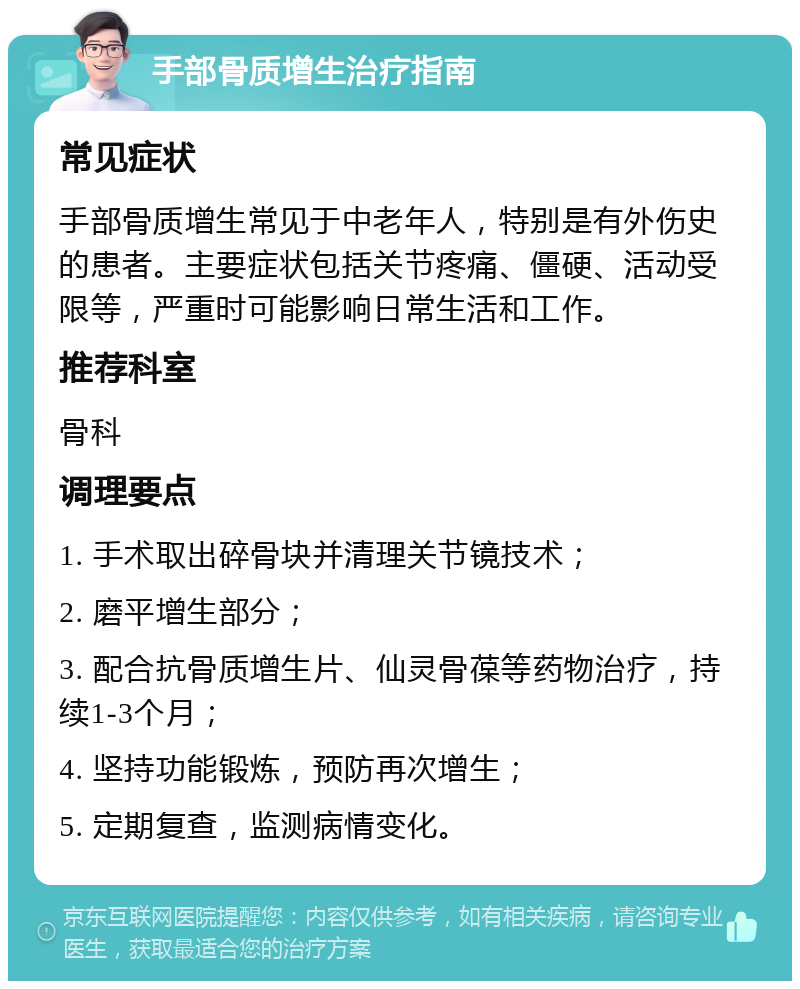 手部骨质增生治疗指南 常见症状 手部骨质增生常见于中老年人，特别是有外伤史的患者。主要症状包括关节疼痛、僵硬、活动受限等，严重时可能影响日常生活和工作。 推荐科室 骨科 调理要点 1. 手术取出碎骨块并清理关节镜技术； 2. 磨平增生部分； 3. 配合抗骨质增生片、仙灵骨葆等药物治疗，持续1-3个月； 4. 坚持功能锻炼，预防再次增生； 5. 定期复查，监测病情变化。